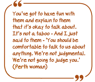 You've got to have fun with them and explain to them that it's OK to talk about. It's not a taboo - And I just said to them - "You should be comfortable to talk to us about anything. We're not judgemental. We're not going to judge you"." (Perth woman)